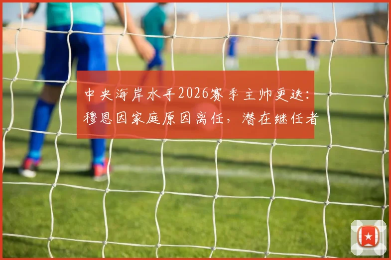 中央海岸水手2026赛季主帅更迭：穆恩因家庭原因离任，潜在继任者与新赛季前景全解析