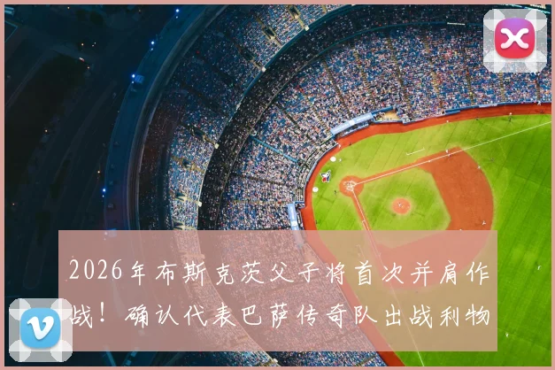 2026年布斯克茨父子将首次并肩作战！确认代表巴萨传奇队出战利物浦传奇队，附传奇赛完整看点与购票指南