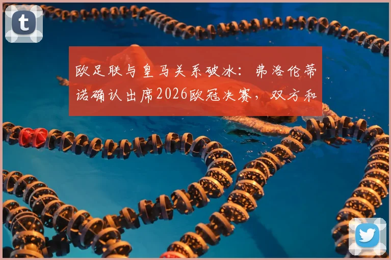 欧足联与皇马关系破冰：弗洛伦蒂诺确认出席2026欧冠决赛，双方和解对欧洲足坛格局影响几何