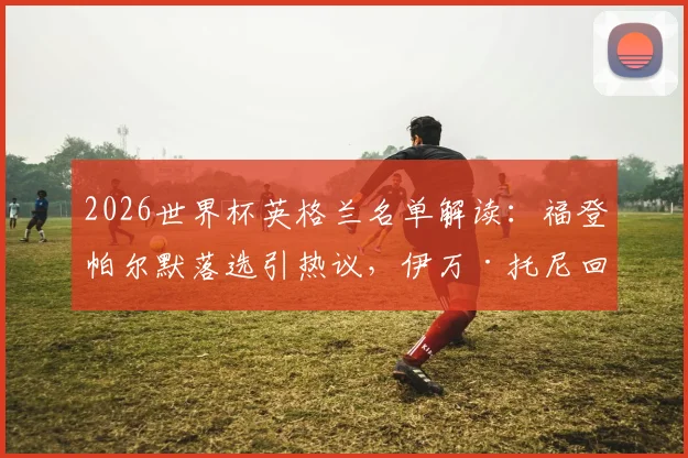 2026世界杯英格兰名单解读：福登帕尔默落选引热议，伊万·托尼回归原因及索斯盖特选人标准分析