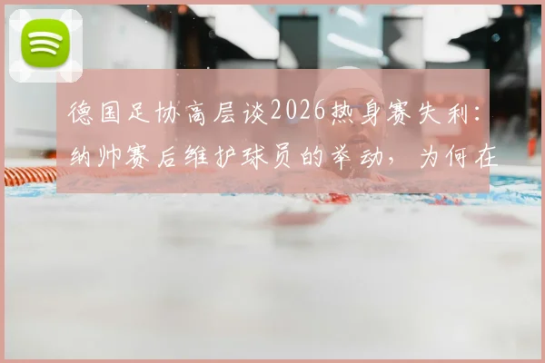 德国足协高层谈2026热身赛失利：纳帅赛后维护球员的举动，为何在队内至关重要？