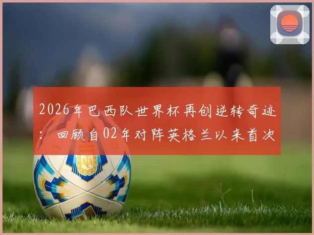 2026年巴西队世界杯再创逆转奇迹:回顾自02年对阵英格兰以来首次淘汰赛逆风翻盘,盘点桑巴军团经典战例与关键因素