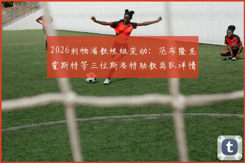 2026利物浦教练组变动：范布隆克霍斯特等三位斯洛特助教离队详情及后续影响分析