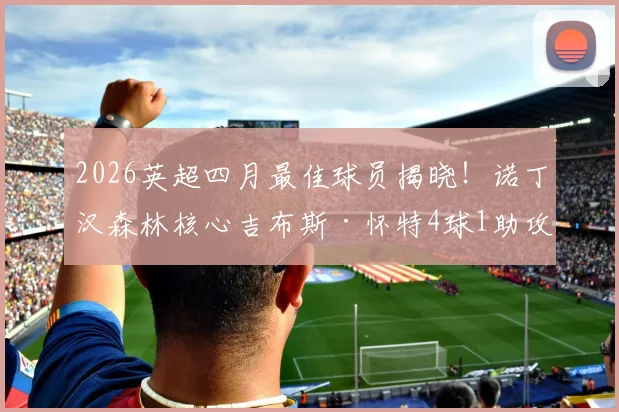 2026英超四月最佳球员揭晓！诺丁汉森林核心吉布斯·怀特4球1助攻当选，评选规则深度解读