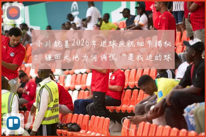 小川航基2026年进球庆祝细节揭秘：镰田大地为何调侃“是我进的球”？两人真实关系与赛场趣事全回顾