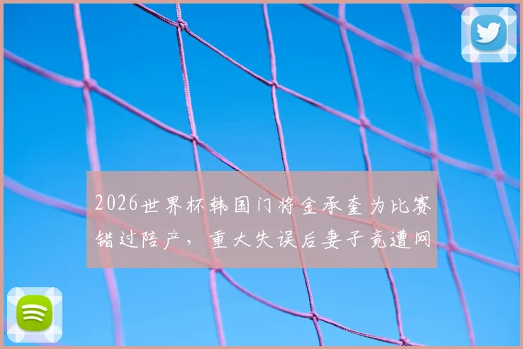 2026世界杯韩国门将金承奎为比赛错过陪产，重大失误后妻子竟遭网暴，运动员家属压力谁来扛？