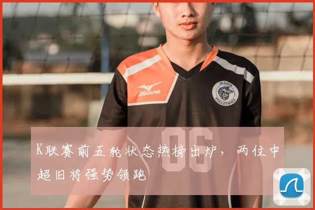 K联赛前五轮状态热榜出炉，两位中超旧将强势领跑