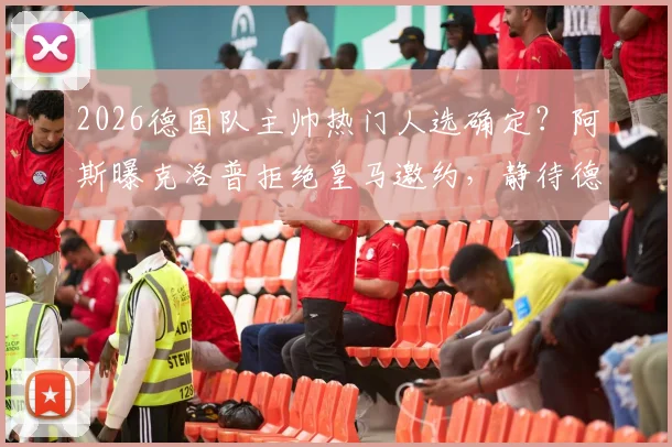 2026德国队主帅热门人选确定？阿斯曝克洛普拒绝皇马邀约，静待德国足协召唤内幕分析