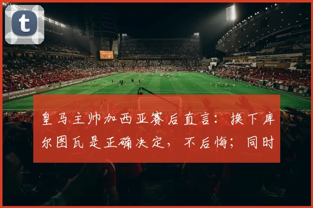 皇马主帅加西亚赛后直言:换下库尔图瓦是正确决定,不后悔;同时指出罗德里禁区手球应判点球