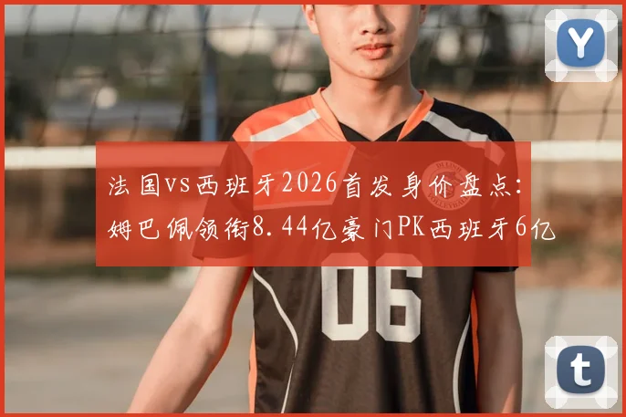 法国vs西班牙2026首发身价盘点：姆巴佩领衔8.44亿豪门PK西班牙6亿黄金一代，谁更胜一筹？