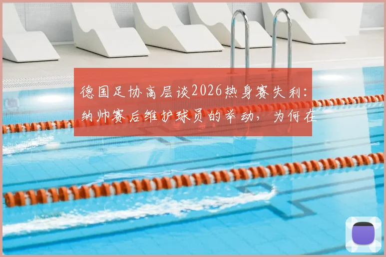 德国足协高层谈2026热身赛失利：纳帅赛后维护球员的举动，为何在队内至关重要？
