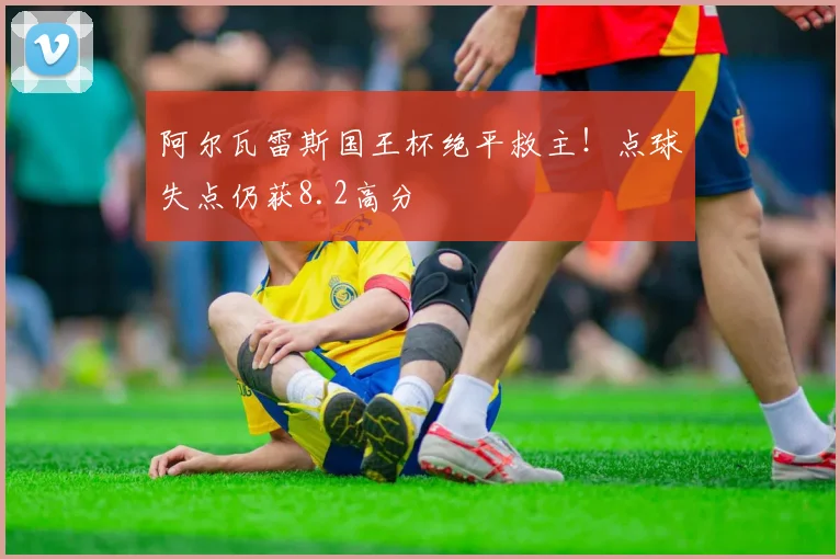 阿尔瓦雷斯国王杯绝平救主!点球失点仍获8.2高分