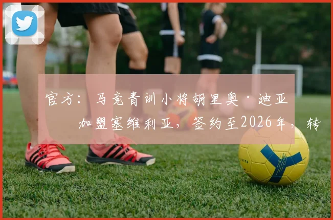 官方：马竞青训小将胡里奥·迪亚兹加盟塞维利亚，签约至2026年，转会费与球衣号码预测
