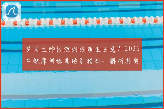 罗马主帅拉涅利或萌生去意？2026年缺席训练基地引猜测，解析其离开原因与潜在去向