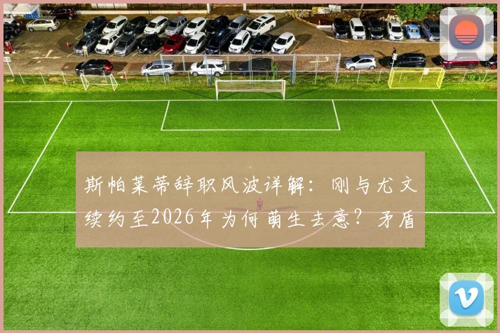 斯帕莱蒂辞职风波详解：刚与尤文续约至2026年为何萌生去意？矛盾焦点与未来去向分析