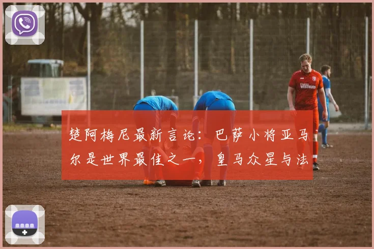楚阿梅尼最新言论:巴萨小将亚马尔是世界最佳之一,皇马众星与法国队天才同样顶级,2026年竞争格局前瞻