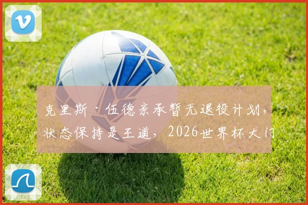 克里斯·伍德亲承暂无退役计划，状态保持是王道，2026世界杯大门仍未关