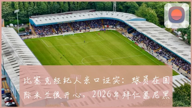 比塞克经纪人亲口证实：球员在国际米兰很开心，2026年拜仁慕尼黑转会传闻纯属子虚乌有