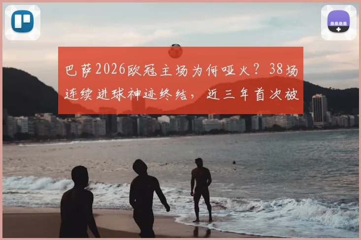 巴萨2026欧冠主场为何哑火？38场连续进球神迹终结，近三年首次被零封深度解读