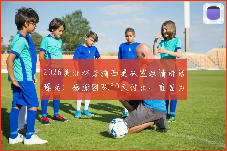 2026美洲杯后梅西更衣室动情讲话曝光:感谢团队50天付出,直言为队友感到骄傲,阿媒揭秘背后细节