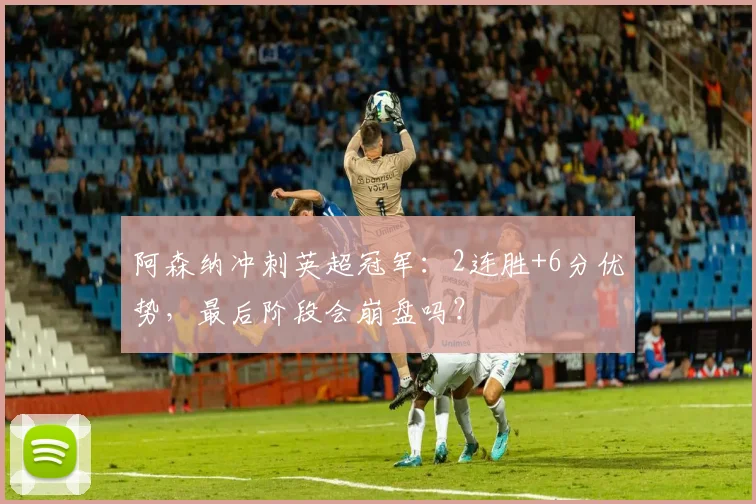 阿森纳冲刺英超冠军：2连胜+6分优势，最后阶段会崩盘吗？