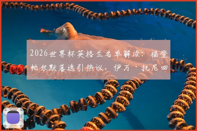2026世界杯英格兰名单解读:福登帕尔默落选引热议,伊万·托尼回归原因及索斯盖特选人标准分析
