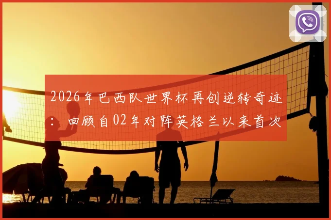 2026年巴西队世界杯再创逆转奇迹：回顾自02年对阵英格兰以来首次淘汰赛逆风翻盘，盘点桑巴军团经典战例与关键因素