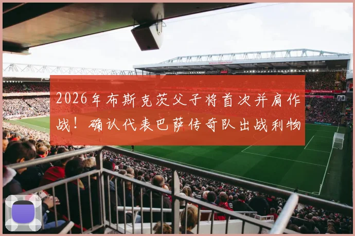 2026年布斯克茨父子将首次并肩作战！确认代表巴萨传奇队出战利物浦传奇队，附传奇赛完整看点与购票指南