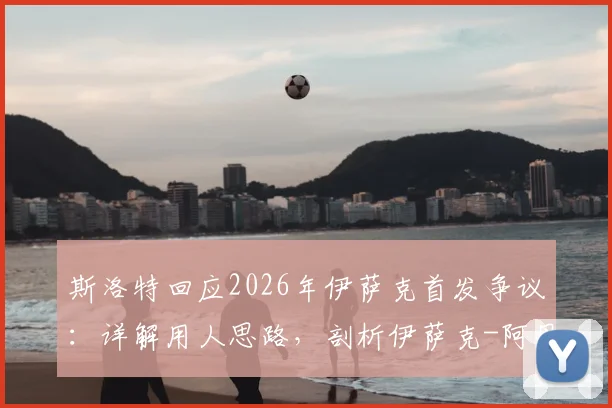斯洛特回应2026年伊萨克首发争议:详解用人思路,剖析伊萨克-阿贝德入选合理性