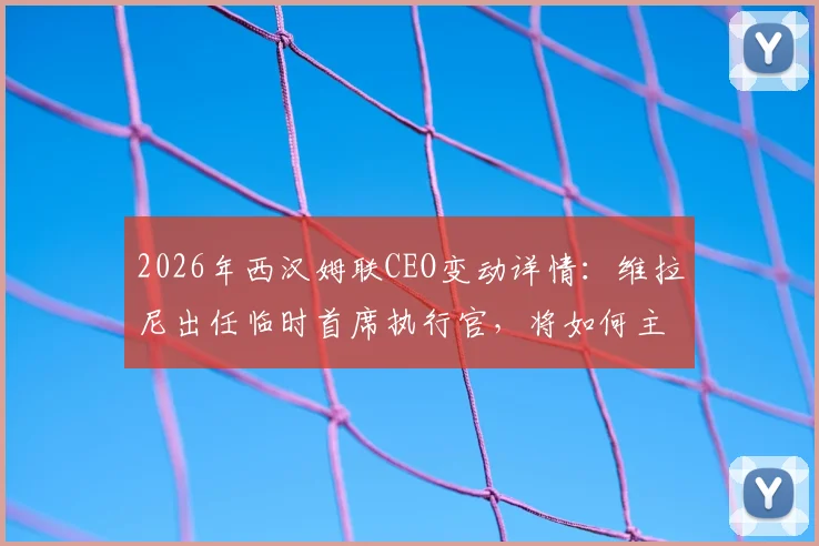 2026年西汉姆联CEO变动详情：维拉尼出任临时首席执行官，将如何主导俱乐部过渡期工作？