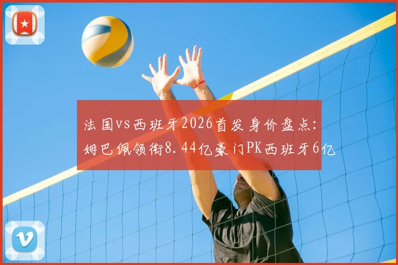 法国vs西班牙2026首发身价盘点:姆巴佩领衔8.44亿豪门PK西班牙6亿黄金一代,谁更胜一筹?