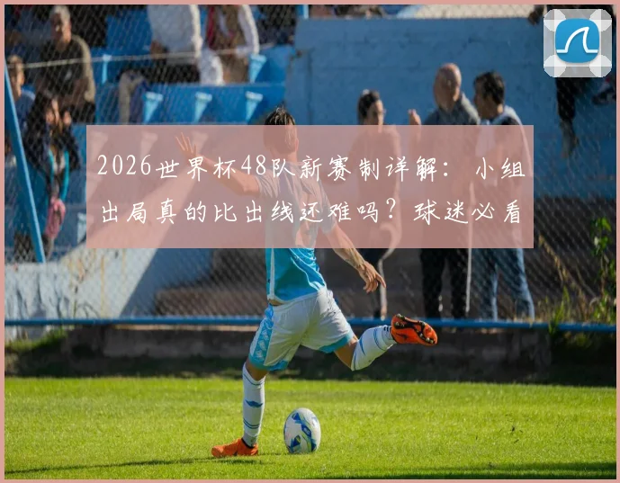 2026世界杯48队新赛制详解:小组出局真的比出线还难吗?球迷必看的晋级规则分析