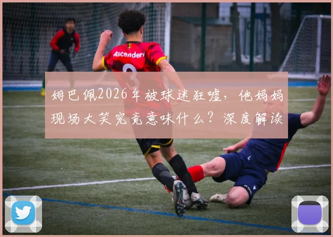 姆巴佩2026年被球迷狂嘘,他妈妈现场大笑究竟意味什么?深度解读母子反应与球迷文化