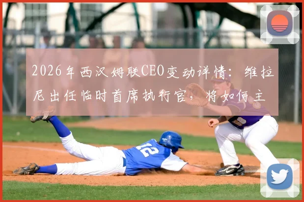 2026年西汉姆联CEO变动详情:维拉尼出任临时首席执行官,将如何主导俱乐部过渡期工作?