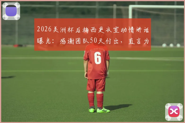 2026美洲杯后梅西更衣室动情讲话曝光：感谢团队50天付出，直言为队友感到骄傲，阿媒揭秘背后细节