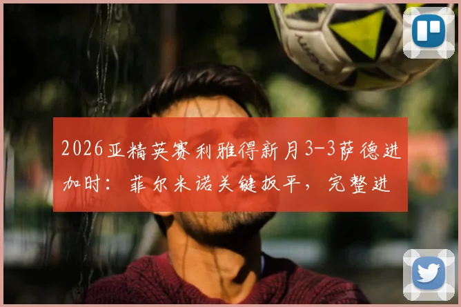 2026亚精英赛利雅得新月3-3萨德进加时：菲尔米诺关键扳平，完整进球时间线及加时赛结果速览