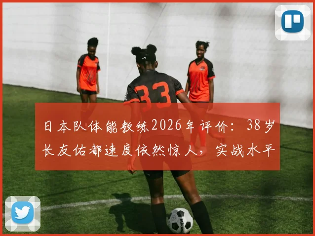 日本队体能教练2026年评价：38岁长友佑都速度依然惊人，实战水平不输年轻球员