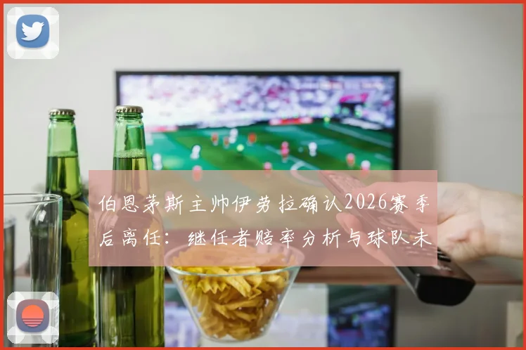 伯恩茅斯主帅伊劳拉确认2026赛季后离任：继任者赔率分析与球队未来战术展望