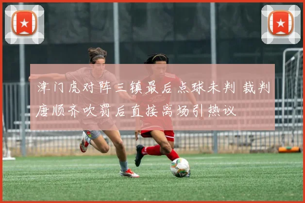 津门虎对阵三镇最后点球未判 裁判唐顺齐吹罚后直接离场引热议