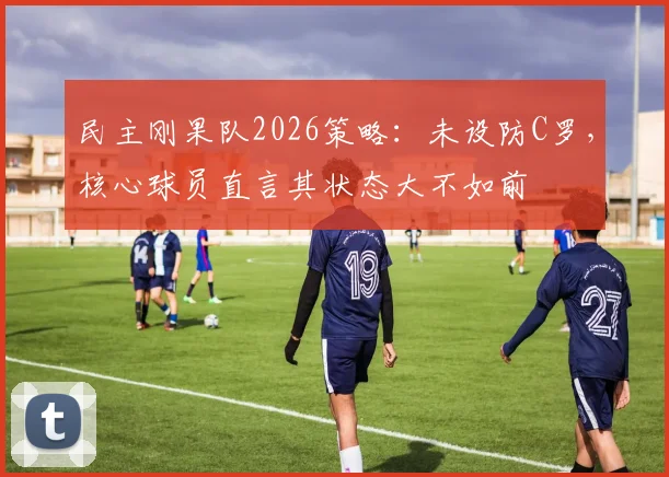 民主刚果队2026策略：未设防C罗，核心球员直言其状态大不如前