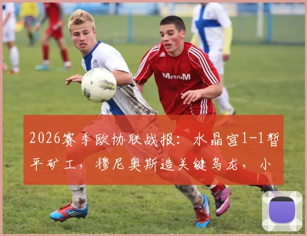 2026赛季欧协联战报：水晶宫1-1暂平矿工，穆尼奥斯造关键乌龙，小组出线形势深度分析