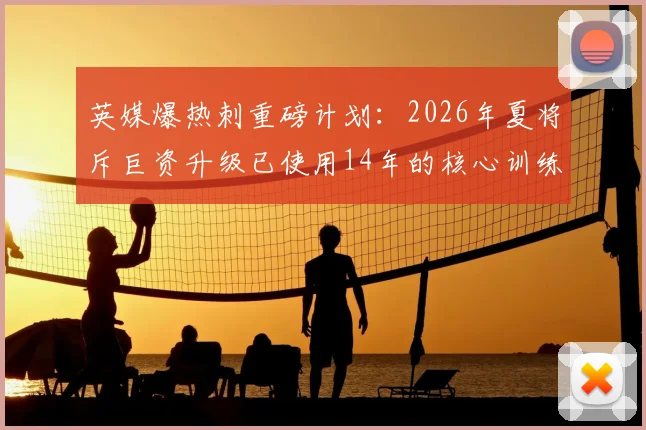 英媒爆热刺重磅计划：2026年夏将斥巨资升级已使用14年的核心训练基地