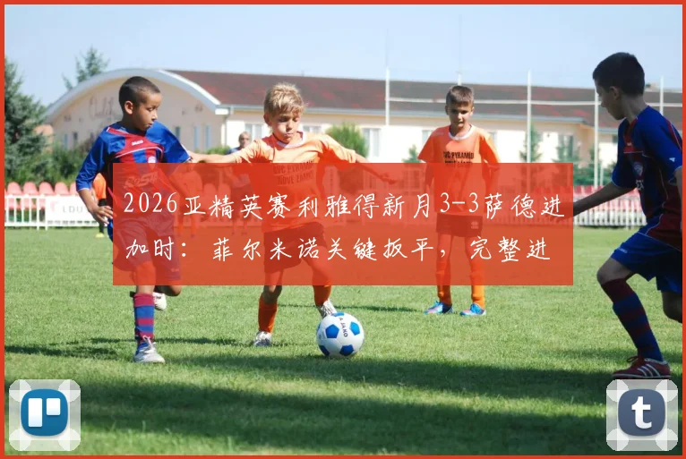 2026亚精英赛利雅得新月3-3萨德进加时：菲尔米诺关键扳平，完整进球时间线及加时赛结果速览