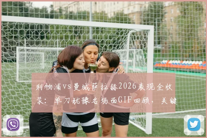 利物浦vs曼城萨拉赫2026表现全收录：单刀犹豫名场面GIF回顾，关键点球被扑过程及赛后分析