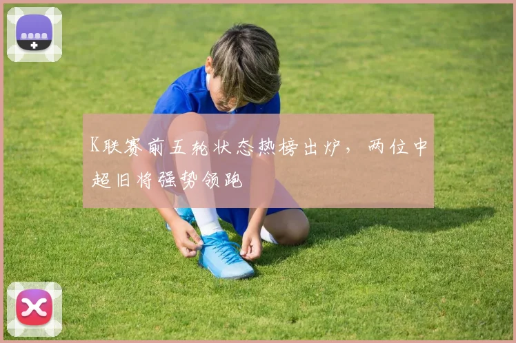 K联赛前五轮状态热榜出炉，两位中超旧将强势领跑