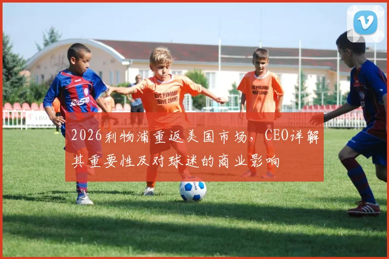 2026利物浦重返美国市场，CEO详解其重要性及对球迷的商业影响