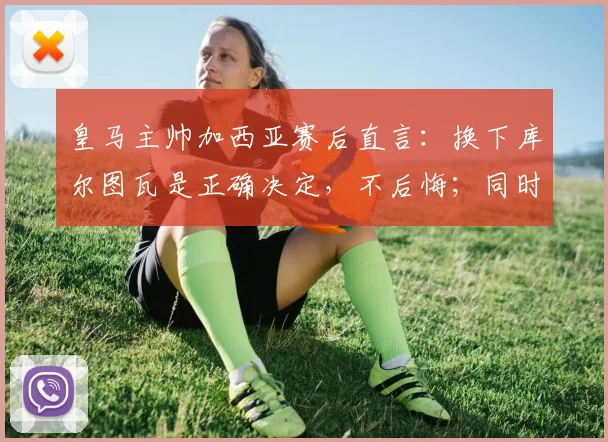 皇马主帅加西亚赛后直言：换下库尔图瓦是正确决定，不后悔；同时指出罗德里禁区手球应判点球