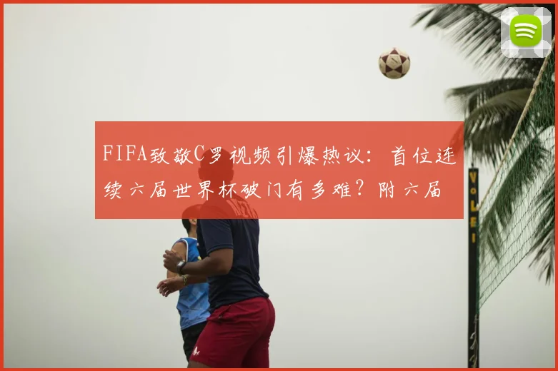 FIFA致敬C罗视频引爆热议：首位连续六届世界杯破门有多难？附六届进球全纪录与2026前景分析