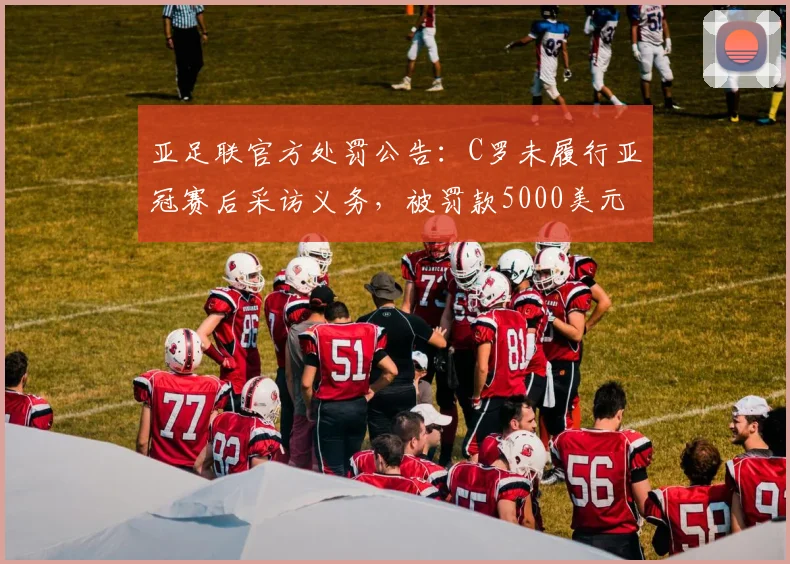亚足联官方处罚公告：C罗未履行亚冠赛后采访义务，被罚款5000美元事件全过程梳理
