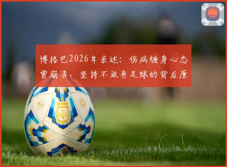 博格巴2026年亲述：伤病缠身心态曾崩溃，坚持不放弃足球的背后原因与最新恢复进展